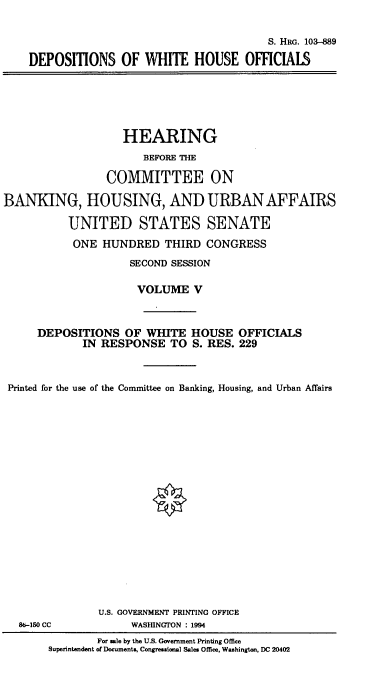 handle is hein.cbhear/hrmgslv0001 and id is 1 raw text is: 


                                       S. HRG. 103-889

DEPOSITIONS OF WHITE HOUSE OFFICIALS


                   HEARING
                       BEFORE THE

                 COMMITTEE ON

BANKING, HOUSING, AND URBAN AFFAIRS

          UNITED STATES SENATE
          ONE HUNDRED THIRD CONGRESS
                    SECOND SESSION

                      VOLUME V



     DEPOSITIONS OF WHITE HOUSE OFFICIALS
             IN RESPONSE TO S. RES. 229



 Printed for the use of the Committee on Banking, Housing, and Urban Affairs


86-150 CC


U.S. GOVERNMENT PRINTING OFFICE
     WASHINGTON : 1994


        For sale by the U.S. Government Printing Office
Superintendent of Documents, Congressional Sales Office, Washington, DC 20402


