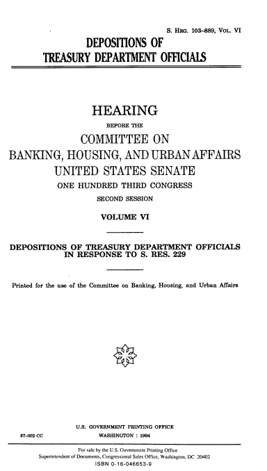 handle is hein.cbhear/hrmgslvi0001 and id is 1 raw text is: 


                            S. HRO. 103-889, VOL. VI

          DEPOSITIONS OF

TREASURY DEPARTMENT OFFICIALS


                   HEARING
                      BEFORE THE

                 COMMITTEE ON

BANKING, HOUSING, AND URBAN AFFAIRS

          UNITED STATES SENATE
          ONE HUNDRED THIRD CONGRESS
                    SECOND SESSION

                    VOLUME VI



DEPOSITIONS OF TREASURY DEPARTMENT OFFICIALS
             IN RESPONSE TO S. RES. 229



 Printed for the use of the Committee on Banking, Housing, and Urban Affairs


87-002 CC


U.S. GOVERNMENT PRINTING OFFICE
     WASHINGTON : 1994


         For sale by the U.S. Government Printing Office
Superintendent of Documents, Congressional Sales Office, Washington, DC 20402
             ISBN 0-16-046653-9


