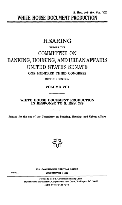 handle is hein.cbhear/hrmgslviii0001 and id is 1 raw text is: 


                              S. HRG. 103-889, VOL. VIII

WHITE HOUSE DOCUMENT PRODUCTION


                   HEARING
                      BEFORE THE

                 COMMITTEE ON

BANKING, HOUSING, AND URBAN AFFAIRS

          UNITED STATES SENATE

          ONE HUNDRED THIRD CONGRESS

                    SECOND SESSION

                    VOLUME VIII


       WHITE HOUSE DOCUMENT PRODUCTION

             IN RESPONSE TO S. RES. 229



 Printed for the use of the Committee on Banking, Housing, and Urban Affairs


U.S. GOVERNMENT PRINTING OFFICE
     WASHINGTON : 1994


88-431


        For sale by the U.S. Government Printing Office
Superintendent of Documents, Congressional Sales Office, Washington, DC 20402
           ISBN 0-16-046872-8


