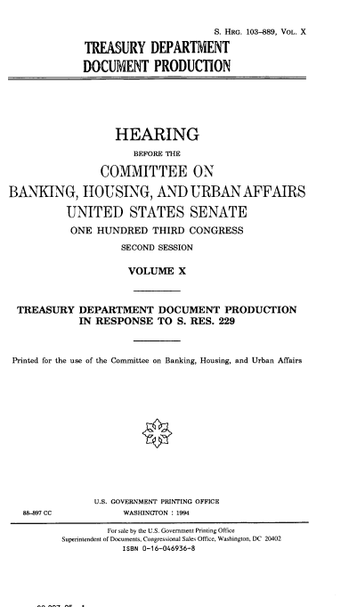 handle is hein.cbhear/hrmgslx0001 and id is 1 raw text is: 

                       S. HRG. 103-889, VOL. X

TREASURY DEPARTMENT

DOCUMENT PRODUCTION


                   HEARING
                      BEFORE THE

                COMMITTEE ON

BANKING, HOUSING, AND URBAN AFFAIRS

          UNITED STATES SENATE
          ONE HUNDRED THIRD CONGRESS
                    SECOND SESSION

                    VOLUME X



 TREASURY DEPARTMENT DOCUMENT PRODUCTION
            IN RESPONSE TO S. RES. 229



 Printed for the use of the Committee on Banking, Housing, and Urban Affairs


88-89 CC


U.S. GOVERNMENT PRINTING OFFICE
     WASHINGTON : 1994


        For sale by the U.S. Government Printing Office
Superintendent of Documents, Congressional Sales Office, Washington, DC 20402
           ISBN 0-16-046936-8


