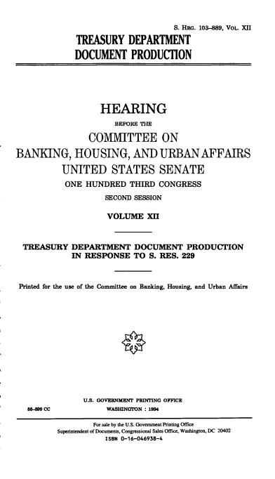 handle is hein.cbhear/hrmgslxii0001 and id is 1 raw text is: 

                      S. HRr,. 103-889, VOL. XII

TREASURY DEPARTMENT

DOCUMENT PRODUCTION


                   HEARING
                      BEFORE THE

                COMMITTEE ON

BANKING, HOUSING, AND URBAN AFFAIRS

          UNITED STATES SENATE
          ONE HUNDRED THIRD CONGRESS
                    SECOND SESSION

                    VOLUME XII



 TREASURY DEPARTMENT DOCUMENT PRODUCTION
            IN RESPONSE TO S. RES. 229



 Printed for the use of the Committee on Banking, Housing, and Urban Affairs


88-899 CC


U.S. GOVERMENT PRINTING OFFICE
     WASHINGTON : 1994


        For sale by the U.S. Government Printing Office
Superintendent of Documents, Congressional Sales Office, Washington, DC 20402
           ISBN 0-16-046938-4


