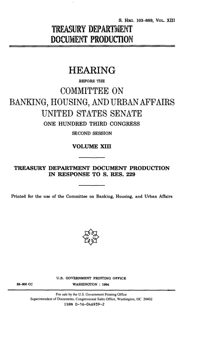 handle is hein.cbhear/hrmgslxiii0001 and id is 1 raw text is: 

                      S. HPG. 103-889, VOL. XIII

TREASURY DEPARTMENT

DOCUMENT PRODUCTION


                   HEARING
                      BEFORE THE

                COMMITTEE ON

BANKING, HOUSING, AND URBAN AFFAIRS

          UNITED STATES SENATE
          ONE HUNDRED THIRD CONGRESS
                    SECOND SESSION

                    VOLUME XIII


 TREASURY DEPARTMENT DOCUMENT PRODUCTION

             IN RESPONSE TO S. RES. 229



 Printed for the use of the Committee on Banking, Housing, and Urban Affairs


88-900 CC


U.S. GOVERNMENT PRINTING OFFICE
     WASHINGTON : 1994


        For sale by the U.S. Government Printing Office
Superintendent of Documents, Congressional Sales Office, Washington, DC 20402
           ISBN 0-16-046939-2


