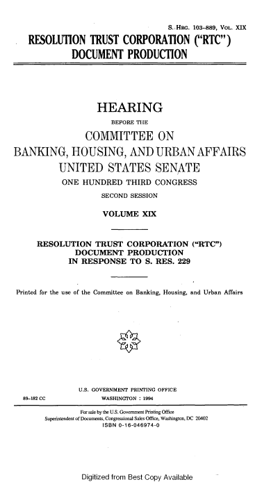 handle is hein.cbhear/hrmgslxix0001 and id is 1 raw text is: 

                                S.-HRG. 103--889, VOL. XIX
RESOLUTION TRUST CORPORATION (RTC)

          DOCUMENT PRODUCTION


                   HEARING
                      BEFORE TIIE

                 COMMITTEE ON

BANKING, HOUSING, AND URBAN AFFAIRS

          UNITED STATES SENATE
          ONE HUNDRED THIRD CONGRESS
                    SECOND SESSION

                    VOLUME XIX


     RESOLUTION TRUST CORPORATION (RTC)
              DOCUMENT PRODUCTION
              IN RESPONSE TO S. RES. 229



 Printed for the use of the Committee on Banking, Housing, and Urban Affairs











               U.S. GOVERNMENT PRINTING OFFICE


WASHINGTON : 1994


Digitized from Best Copy Available


89-182 CC


        For sale by the U.S. Government Printing Office
Superintendent of Documents, Congressional Sales Office, Washington, DC 20402
             ISBN 0-16-046974-0


