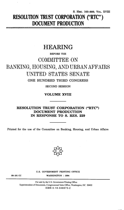 handle is hein.cbhear/hrmgslxviii0001 and id is 1 raw text is: 

                              S. HRG. 103-889, VOL. XVIII

RESOLUTION TRUST CORPORATION C'RTC)

          DOCUMENT PRODUCTION


                   HEARING
                      BEFORE THE

                COMMITTEE ON

BANKING, HOUSING, AND URBAN AFFAIRS

          UNITED STATES SENATE
          ONE HUNDRED THIRD CONGRESS
                    SECOND SESSION

                    VOLUME XVIII



     RESOLUTION TRUST CORPORATION (RTC)
              DOCUMENT PRODUCTION
            IN RESPONSE TO S. RES. 229



 Printed for the use of the Committee on Banking, Housing, and Urban Affairs











               U.S. GOVERNMENT PRINTING OFFICE


WASHINGTON : 1994


89-181 CC


        For sale by the U.S. Government Printing Office
Superintendent of Documents, Congressional Sales Office, Washington, DC 20402
             ISBN 0-16-046973-2



