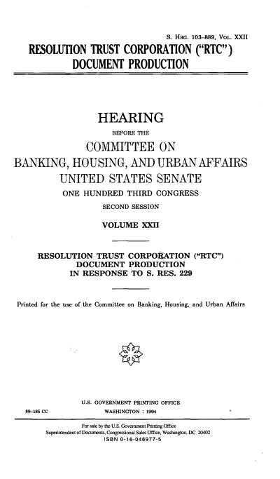 handle is hein.cbhear/hrmgslxxii0001 and id is 1 raw text is: 


                               S. HRG. 103-889, VOL. XXII

RESOLUTION TRUST CORPORATION (RTC)

          DOCUMENT PRODUCTION


                   HEARING
                      BEFORE THE

                COMMITTEE ON

BANKING, HOUSING, AND URBAN AFFAIRS

          UNITED STATES SENATE
          ONE HUNDRED THIRD CONGRESS
                    SECOND SESSION

                    VOLUME XXII


     RESOLUTION TRUST CORPORATION (RTC)
              DOCUMENT PRODUCTION
            IN RESPONSE TO S. RES. 229


 Printed for the use of the Committee on Banking, Housing, and Urban Affairs


U.S. GOVERNMENT PRINTING OFFICE
     WASHINGTON : 1994


89-185 CC


        For sale by the U.S. Government Printing Office
Superintendent of Documents, Congressional Sales Office, Washington, DC 20402
             ISBN 0-16-046977-5


