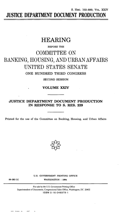 handle is hein.cbhear/hrmgslxxiv0001 and id is 1 raw text is: 

                                 S. HRG. 103--889, VOL. XXIV

JUSTICE DEPARTMENT DOCUMENT PRODUCTION


                   HEARING

                      BEFORE THE

                COMMITTEE ON

BANKING, HOUSING, AND URBAN AFFAIRS

          UNITED STATES SENATE

          ONE HUNDRED THIRD CONGRESS

                    SECOND SESSION

                    VOLUME XXIV


   JUSTICE DEPARTMENT DOCUMENT PRODUCTION

             IN RESPONSE TO S. RES. 229



 Printed for the use of the Committee on Banking, Housing, and Urban Affairs


89-282 CC


U.S. GOVERNMENT PRINTING OFFICE
     WASHINGTON : 1994


        For sale by the U.S. Government Printing Office
Superintendent of Documents, Congressional Sales Office, Washington, DC 20402
             ISBN 0-16-046979-1


