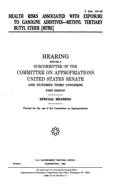 handle is hein.cbhear/hrmtbe0001 and id is 1 raw text is: HEALTH RISKS ASSOCIATED WITH
TO GASOUNE ADDITIVES-METHYL
BUTYL ETHER [MTBE]

S. HRG. 103-89
EXPOSURE
TERTIARY

HEARING
BEFORE A
SUBCOMMITTEE OF THE
COMMITTEE ON APPROPRIATIONS
UNITED STATES SENATE
ONE HUNDRED THIRD CONGRESS
FIRST SESSION
SPECIAL HEARING
Printed for the use of the Committee on Appropriations
U.S. GOVERNMENT PRInTING OFFICE
68-916cc              WASHINGTON : 1993
For sale by the U.S. Government Printing Office
Superintendent of Documents, Congressional Sales Office, Washington, DC 20402
ISBN 0-16-041041-X



