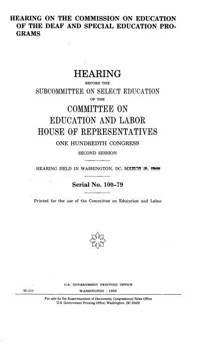handle is hein.cbhear/hrngcme0001 and id is 1 raw text is: 

HEARING ON THE COMMISSION ON EDUCATION
  OF THE DEAF AND SPECIAL EDUCATION PRO-
  GRAMS






                    HEARING
                        BEFORE THE
        SUBCOMMITTEE ON SELECT EDUCATION
                          OF THE

                  COMMITTEE ON

             EDUCATION AND LABOR

         HOUSE OF REPRESENTATIVES

               ONE HUNDREDTH CONGRESS
                      SECOND SESSION


        HEARING HELD IN WASHINGTON, DC, M7 I=U r M, Ix


                    Serial No. 100-79


        Printed for the use of the Committee on Education and Labor


88-210


      U.S. GOVERNMENT PRINTING OFFICE
           WASHINGTON :1988
For sale by the Superintendent of Documents, Congressional Sales Office
    U.S. Government Printing Office, Washington, DC 20402


