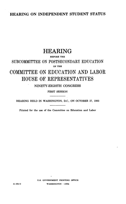handle is hein.cbhear/hrngindp0001 and id is 1 raw text is: 



HEARING ON INDEPENDENT STUDENT STATUS


                HEARING
                   BEFORE THE

 SUBCOMMITTEE ON POSTSECONDARY EDUCATION
                     OF THE

COMMITTEE ON EDUCATION AND LABOR

      HOUSE OF REPRESENTATIVES

            NINETY-EIGHTH CONGRESS

                  FIRST SESSION


   HEARING HELD IN WASHINGTON, D.C., ON OCTOBER 27, 1983


     Printed for the use of the Committee on Education and Labor






















             U.S. GOVERNMENT PRINTING OFFICE
  31-284 0        WASHINGTON : 1984



