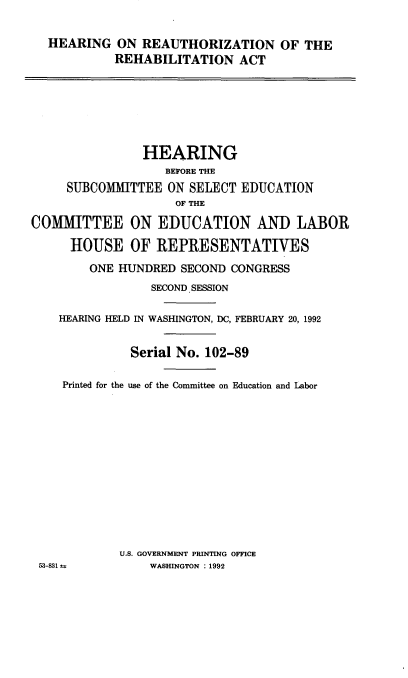 handle is hein.cbhear/hrngreath0001 and id is 1 raw text is: 

HEARING ON REAUTHORIZATION OF THE
         REHABILITATION ACT


                HEARING
                   BEFORE TIE
     SUBCOMMITTEE ON SELECT EDUCATION
                    OF THE

COMMITTEE ON EDUCATION AND LABOR

      HOUSE OF REPRESENTATIVES
        ONE HUNDRED SECOND CONGRESS
                 SECOND SESSION

    HEARING HELD IN WASHINGTON, DC, FEBRUARY 20, 1992


              Serial No. 102-89

    Printed for the use of the Committee on Education and Labor












            U.S. GOVERNMENT PRINTING OFFICE
 53-31 =         WASHINGTON : 1992



