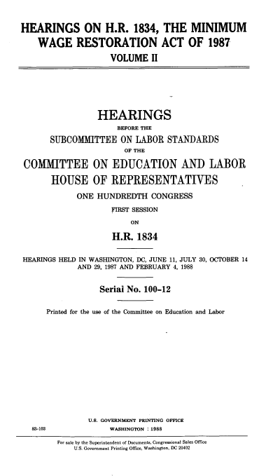 handle is hein.cbhear/hrngswgr0001 and id is 1 raw text is: 


HEARINGS ON H.R. 1834, THE MINIMUM

    WAGE RESTORATION ACT OF 1987

                    VOLUME II







                 HEARINGS
                      BEFORE THE

       SUBCOMMITTEE ON LABOR STANDARDS
                       OF THE

 COMMITTEE ON EDUCATION AND LABOR

       HOUSE OF REPRESENTATIVES

             ONE HUNDREDTH CONGRESS

                    FIRST SESSION

                         ON

                     H.R. 1834


HEARINGS HELD IN WASHINGTON, DC, JUNE 11, JULY 30, OCTOBER 14
             AND 29, 1987 AND FEBRUARY 4, 1988


                  Serial No. 100-12


      Printed for the use of the Committee on Education and Labor















               U.S. GOVERNMENT PRINTING OFFICE
  83-103            WASHINGTON :1988

        For sale by the Superintendent of Documents, Congressional Sales Office
            U.S. Government Printing Office, Washington, DC 20402


