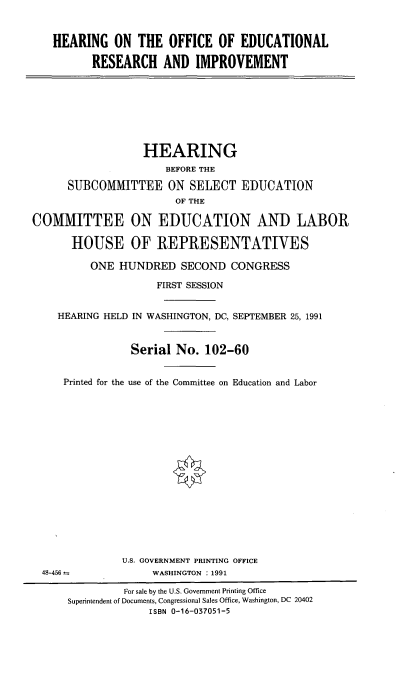 handle is hein.cbhear/hroffedct0001 and id is 1 raw text is: 


HEARING ON THE OFFICE OF EDUCATIONAL

      RESEARCH AND IMPROVEMENT


                  HEARING
                      BEFORE THE

      SUBCOMMITTEE ON SELECT EDUCATION
                        OF THE

COMMITTEE ON EDUCATION AND LABOR

      HOUSE OF REPRESENTATIVES

          ONE HUNDRED SECOND CONGRESS

                     FIRST SESSION


    HEARING HELD IN WASHINGTON, DC, SEPTEMBER 25, 1991


                Serial No. 102-60


     Printed for the use of the Committee on Education and Labor

















               U.S. GOVERNMENT PRINTING OFFICE
  48-456 :          WASHINGTON :1991

               For sale by the U.S. Government Printing Office
      Superintendent of Documents, Congressional Sales Office, Washington, DC 20402
                   ISBN 0-16-037051-5


