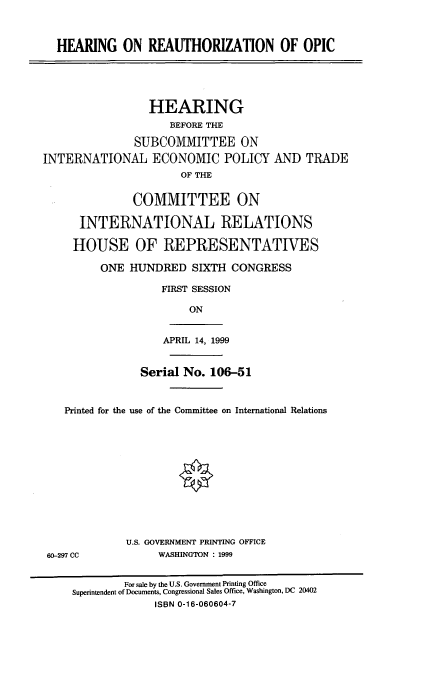 handle is hein.cbhear/hropic0001 and id is 1 raw text is: HEARING ON REAUTHORIZATION OF OPIC
HEARING
BEFORE THE
SUBCOMMITTEE ON
INTERNATIONAL ECONOMIC POLICY AND TRADE
OF THE
COMMITTEE ON
INTERNATIONAL RELATIONS
HOUSE OF REPRESENTATIVES
ONE HUNDRED SIXTH CONGRESS
FIRST SESSION
ON

APRIL 14, 1999

Serial No. 106-51
Printed for the use of the Committee on International Relations
U.S. GOVERNMENT PRINTING OFFICE
60-297 CC                    WASHINGTON : 1999
For sale by the U.S. Government Printing Office
Superintendent of Documents, Congressional Sales Office, Washington, DC 20402
ISBN 0-16-060604-7


