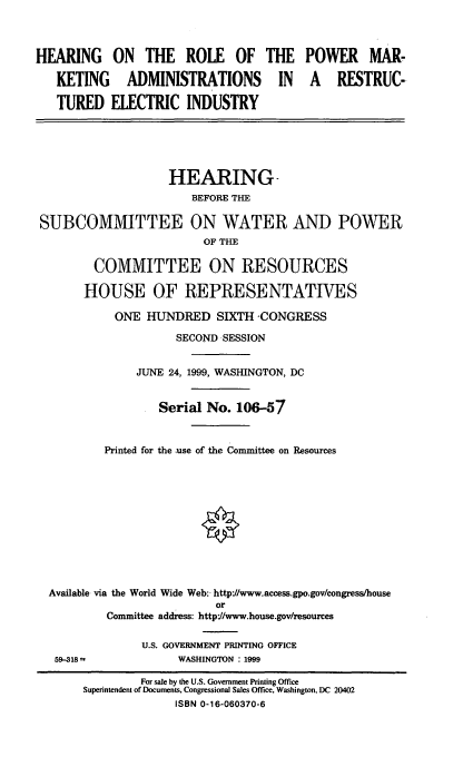 handle is hein.cbhear/hrpmar0001 and id is 1 raw text is: HEARING ON THE ROLE OF THE
KETING ADMINISTRATIONS IN
TURED ELECTRIC INDUSTRY

POWER MAR-
A RESTRUC-

HEARING-
BEFORE THE
SUBCOMMITTEE ON WATER AND POWER
OF THE
COMMITTEE ON RESOURCES
HOUSE OF REPRESENTATIVES
ONE HUNDRED SIXTH 'CONGRESS
SECOND SESSION
JUNE 24, 1999, WASHINGTON, DC
Serial No. 106-57
Printed for the use of the Committee on Resources
Available via the World Wide Web: http'//www.access.gpo.gov/congress/house
or
Committee address: http-//www.house.gov/resources

59-318 =

U.S. GOVERNMENT PRINTING OFFICE
WASHINGTON : 1999

For sale by the U.S. Government Printing Office
Superintendent of Documents, Congressional Sales Office, Washington, DC 20402
ISBN 0-16-060370-6


