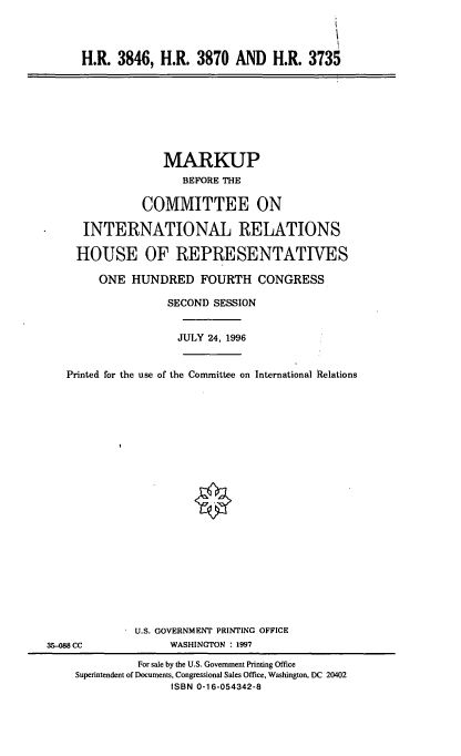 handle is hein.cbhear/hrxiii0001 and id is 1 raw text is: H.R. 3846, H.R. 3870 AND H.R. 3735

MARKUP
BEFORE THE
COMMITTEE ON
INTERNATIONAL RELATIONS
HOUSE OF REPRESENTATIVES
ONE HUNDRED FOURTH CONGRESS
SECOND SESSION
JULY 24, 1996
Printed for the use of the Committee on International Relations

U.S. GOVERNMENT PRINTING OFFICE
WASHINGTON : 1997

35-088 CC

For sale by the U.S. Government Printing Office
Superintendent of Documents, Congressional Sales Office, Washington, DC 20402
ISBN 0-16-054342-8


