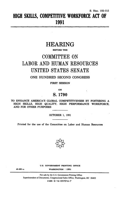 handle is hein.cbhear/hscwa0001 and id is 1 raw text is: S. HRG. 102-315
HIGH SKILLS, COMPETITIVE WORKFORCE ACT OF
1991
HEARING
BEFORE THE
COMMITTEE ON
LABOR AND HUMAN RESOURCES
UNITED STATES SENATE
ONE HUNDRED SECOND CONGRESS
FIRST SESSION
ON
S. 1790
TO ENHANCE AMERICA'S GLOBAL COMPETITIVENESS BY FOSTERING A
HIGH SKILLS, HIGH QUALITY, HIGH PERFORMANCE WORKFORCE,
AND FOR OTHER PURPOSES
OCTOBER 1, 1991
Printed for the use of the Committee on Labor and Human Resources
U.S. GOVERNMENT PRINTING OFFICE
48-086              WASHINGTON : 1991
For sale by the U.S. Government Printing Office
Superintendent of Documents, Congressional Sales Office, Washington, DC 20402
ISBN 0-16-037016-7


