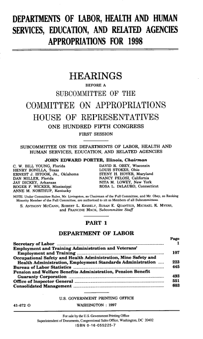 handle is hein.cbhear/hserai0001 and id is 1 raw text is: DEPARTMENTS OF LABOR, HEALTH AND HUMAN
SERVICES, EDUCATION, AND RELATED AGENCIES
APPROPRIATIONS FOR 1998
HEARINGS
BEFORE A
SUBCOMMITTEE OF THE
COMMITTEE ON APPROPRIATIONS
HOUSE OF REPRESENTATIVES
ONE HUNDRED FIFTH CONGRESS
FIRST SESSION
SUBCOMMITTEE ON THE DEPARTMENTS OF LABOR, HEALTH AND
HUMAN SERVICES, EDUCATION, AND RELATED AGENCIES
JOHN EDWARD PORTER, Illinois, Chairman
C. W. BILL YOUNG, Florida              DAVID R. OBEY, Wisconsin
HENRY BONILLA, Texas                   LOUIS STOKES, Ohio
ERNEST J. ISTOOK, JR., Oklahoma        STENY H. HOYER, Maryland
DAN MILLER, Florida                    NANCY PELOSI, California
JAY DICKEY, Arkansas                   NITA M. LOWEY, New York
ROGER F. WICKER, Mississippi           ROSA L. DELAURO, Connecticut
ANNE M. NORTHUP, Kentucky
NOTE: Under Committee Rules, Mr. Livingston, as Chairman of the Full Committee, and Mr. Obey, as Ranking
Minority Member of the Full Committee, are authorized to sit as Members of all Subcommittees.
S. ANTHONY McCANN, ROBERT L. KNISELY, SUSAN E. QUANTIUS, MICHAEL K. MYERS,
and FRANCINE MACK, Subcommittee Staff
PART 1
DEPARTMENT OF LABOR
Page
Secretary  of  Labor  ............................................................................................  I
Employment and Training Administration and Veterans'
Em ploym ent and  Training  ...........................................................................  107
Occupational Safety and Health Administration, Mine Safety and
Health Administration, Employment Standards Administration .....     223
Bureau  of Labor  Statistics  ..............................................................................  445
Pension and Welfare Benefits Administration, Pension Benefit
Guaranty  Corporation  ..................................................................................  493
Office  of Inspector  General  .............................................................................  551
Consolidated  M anagem ent  ..............................................................................  603
U.S. GOVERNMENT PRINTING OFFICE
41-672 0                    WASHINGTON : 1997
For sale by the U.S. Government Printing Office
Superintendent of Documents, Congressional Sales Office. Washington, DC 20402
ISBN 0-16-055225-7


