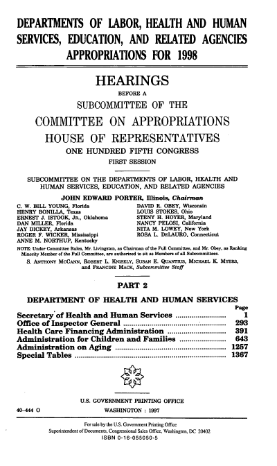 handle is hein.cbhear/hseraii0001 and id is 1 raw text is: DEPARTMENTS OF LABOR, HEALTH AND HUMAN
SERVICES, EDUCATION, AND RELATED AGENCIES
APPROPRIATIONS FOR 1998
HEARINGS
BEFORE A
SUBCOMMITTEE OF THE
COMMITTEE ON APPROPRIATIONS
HOUSE OF REPRESENTATIVES
ONE HUNDRED FIFTH CONGRESS
FIRST SESSION
SUBCOMMITTEE ON THE DEPARTMENTS OF LABOR, HEALTH AND
HUMAN SERVICES, EDUCATION, AND RELATED AGENCIES
JOHN EDWARD PORTER, Illinois, Chairman
C. W. BILL YOUNG, Florida        DAVID R. OBEY, Wisconsin
HENRY BONILLA, Texas             LOUIS STOKES, Ohio
ERNEST J. ISTOOK, JR., Oklahoma  STENY H. HOYER, Maryland
DAN MILLER, Florida              NANCY PELOSI, California
JAY DICKEY, Arkansas             NITA M. LOWEY, New York
ROGER F. WICKER, Mississippi     ROSA L. DELAURO, Connecticut
ANNE M. NORTHUP, Kentucky
NOTE: Under Committee Rules, Mr. Livingston, as Chairman of the Full Committee, and Mr. Obey, as Ranking
Minority Member of the Full Committee, are authorized to sit as Members of all Subcommittees.
S. ANTHONY McCANN, ROBERT L. KNISELY, SusAN E. QUANTIUS, MICHAEL K MYERs,
and FRANCINE MACK, Subcommittee Staff
PART 2
DEPARTMENT OF HEALTH AND HUMAN SERVICES
Page
Secretary of Health and Human Services .........................  1
Office of Inspector General        ......................... 293
Health Care Financing Administration ............................. 391
Administration for Children and Families .......................  643
Administration   on  Aging  .......................................................  1257
Special  Tables  ...........................................................................  1367
U.S. GOVERNMENT PRINTING OFFICE
40-444 0                WASHINGTON : 1997
For sale by the U.S. Government Printing Office
Superintendent of Documents, Congressional Sales Office, Washington, DC 20402
ISBN 0-16-055050-5


