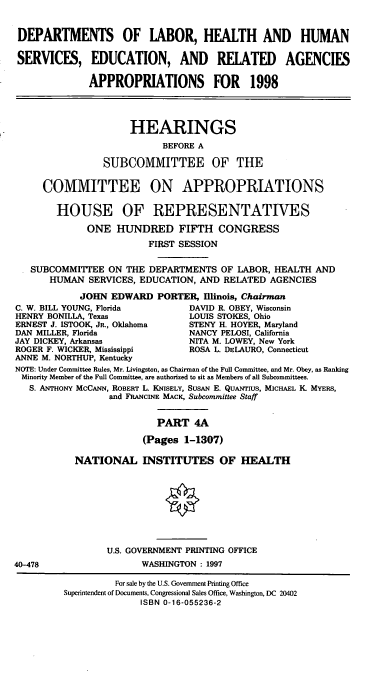 handle is hein.cbhear/hseraiva0001 and id is 1 raw text is: DEPARTMENTS OF LABOR, HEALTH AND HUMAN
SERVICES, EDUCATION, AND RELATED AGENCIES
APPROPRIATIONS FOR 1998
HEARINGS
BEFORE A
SUBCOMMITTEE OF THE
COMMITTEE ON APPROPRIATIONS
HOUSE OF REPRESENTATIVES
ONE HUNDRED FIFTH CONGRESS
FIRST SESSION
SUBCOMMITEE ON THE DEPARTMENTS OF LABOR, HEALTH AND
HUMAN SERVICES, EDUCATION, AND RELATED AGENCIES
JOHN EDWARD PORTER, Illinois, Chairman
C. W. BILL YOUNG, Florida        DAVID R. OBEY, Wisconsin
HENRY BONILLA, Texas             LOUIS STOKES, Ohio
ERNEST J. ISTOOK, JR., Oklahoma  STENY H. HOYER, Maryland
DAN MILLER, Florida              NANCY PELOSI, California
JAY DICKEY, Arkansas             NITA M. LOWEY, New York
ROGER F. WICKER, Mississippi     ROSA L. DELAURO, Connecticut
ANNE M. NORTHUP, Kentucky
NOTE: Under Committee Rules, Mr. Livingston, as Chairman of the Full Committee, and Mr. Obey, as Ranking
Minority Member of the Full Committee, are authorized to sit as Members of all Subcommittees.
S. ANTHONY MCCANN, ROBERT L. KNISELY, SusAN E. QUANTIUS, MICHAEL K. MYERS,
and FRANCINE MACK, Subcommittee Staff
PART 4A
(Pages 1-1307)
NATIONAL INSTITUTES OF HEALTH
U.S. GOVERNMENT PRINTING OFFICE
40-478                  WASHINGTON : 1997
For sale by the U.S. Government Printing Office
Superintendent of Documents, Congressional Sales Office, Washington, DC 20402
ISBN 0-16-055236-2


