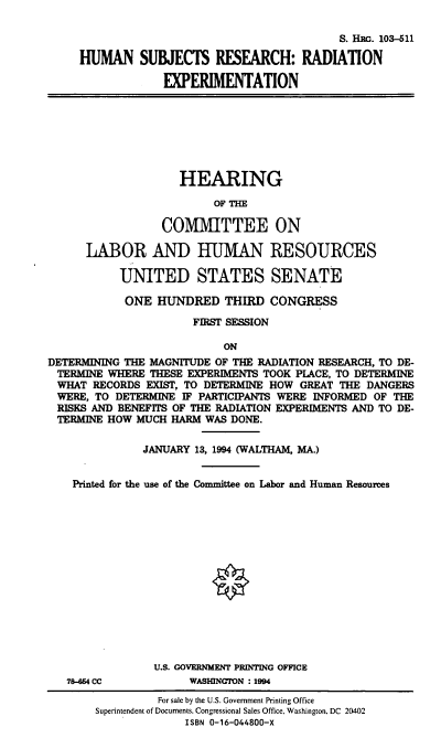 handle is hein.cbhear/hsrre0001 and id is 1 raw text is: S. HRG. 103-511
HUMAN SUBJECTS RESEARCH: RADIATION
EXPERIMENTATION

HEARING
OF THE
COMMITTEE ON
LABOR AND HUMAN RESOURCES
UNITED STATES SENATE
ONE HUNDRED THIRD CONGRESS
FIRST SESSION
ON
DETERMINING THE MAGNITUDE OF THE RADIATION RESEARCH, TO DE-
TERMINE WHERE THESE EXPERIMENTS TOOK PLACE, TO DETERMINE
WHAT RECORDS EXIST, TO DETERMINE HOW GREAT THE DANGERS
WERE, TO DETERMINE IF PARTICIPANTS WERE INFORMED OF THE
RISKS AND BENEFITS OF THE RADIATION EXPERIMENTS AND TO DE-
TERMINE HOW MUCH HARM WAS DONE.
JANUARY 13, 1994 (WALTHAM, MA.)
Printed for the use of the Committee on Labor and Human Resources
U.S. GOVERNMENT PRINTING OFFICE

78-654 CC

WASHINGTON : 1994

For sale by the U.S. Government Printing Office
Superintendent of Documents. Congressional Sales Office, Washington, DC 20402
ISBN 0-16-044800-X


