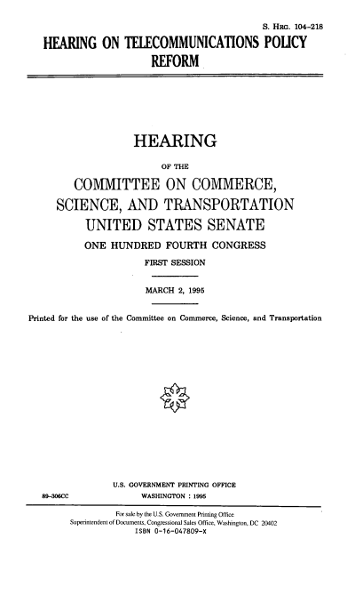 handle is hein.cbhear/htcpr0001 and id is 1 raw text is: 

                                          S. HRG. 104-218

HEARING ON TELECOMMUNICATIONS POLICY

                     REFORM


                    HEARING

                         OF THE

         COMMITTEE ON COMMERCE,

     SCIENCE, AND TRANSPORTATION

           UNITED STATES SENATE

           ONE  HUNDRED   FOURTH   CONGRESS

                      FIRST SESSION


                      MARCH 2, 1995


Printed for the use of the Committee on Commerce, Science, and Transportation


89-06CC


U.S. GOVERNMENT PRINTING OFFICE
     WASHINGTON : 1995


         For sale by the U.S. Government Printing Office
Superintendent of Documents, Congressional Sales Office, Washington, DC 20402
            ISBN 0-16-047809-X


