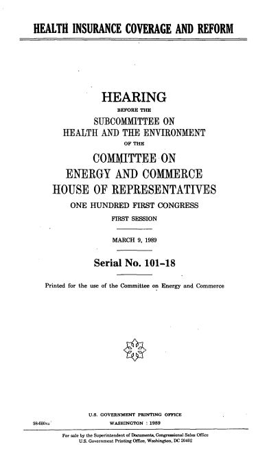 handle is hein.cbhear/hthins0001 and id is 1 raw text is: HEALTH INSURANCE COVERAGE AND REFORM
HEARING
BEFORE THE
SUBCOMMITTEE ON
HEALTH ANI THE ENVIRONMENT
OF THE
COMIMITTEE ON
ENERGY AND COMMERCE
HOUSE OF REPRESENTATIVES
ONE HUNDRED FIRST CONGRESS
FIRST SESSION
MARCH 9, 1989
Serial No. 101-18
Printed for the use of the Committee on Energy and Commerce
U.S. GOVERNMENT PRINTING OFFICE
98-680s%              WASHINGTON : 1989
For sale by the Superintendent of Documents, Congressional Sales Office
U.S. Government Printing Office, Washington, DC 20402


