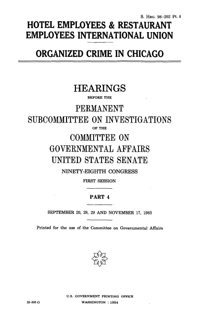 handle is hein.cbhear/htlem0001 and id is 1 raw text is: S. HRG. 98-202 Pt. 4
HOTEL EMPLOYEES & RESTAURANT
EMPLOYEES INTERNATIONAL UNION
ORGANIZED CRIME IN CHICAGO

HEARINGS
BEFORE THE
PERMANENT
SUBCOMMITTEE ON INVESTIGATIONS
OF THE
COMMITTEE ON
GOVERNMENTAL AFFAIRS.
UNITED STATES SENATE
NINETY-EIGHTH CONGRESS
FIRST SESSION
PART 4
SEPTEMBER 20, 28, 29 AND NOVEMBER 17, 1983
Printed for the use of the Committee on Governmental Affairs
U.S. GOVERNMENT PRINTING OFFICE
28-8090           WASHINGTON : 1984



