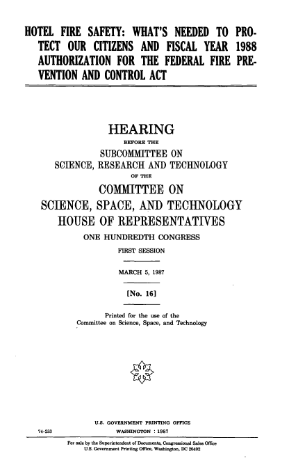 handle is hein.cbhear/htlfrsy0001 and id is 1 raw text is: HOTEL FIRE SAFETY: WHAT'S NEEDED TO PRO-
TECT OUR CITIZENS AND FISCAL YEAR 1988
AUTHORIZATION FOR THE FEDERAL FIRE PRE-
VENTION AND CONTROL ACT

HEARING
BEFORE THE
SUBCOMMITTEE ON
SCIENCE, RESEARCH AND TECHNOLOGY
OF THE
COMMITTEE ON
SCIENCE, SPACE, AND TECHNOLOGY
HOUSE OF REPRESENTATIVES
ONE HUNDREDTH CONGRESS
FIRST SESSION
MARCH 5, 1987

[No. 16]

Printed for the use of the
Committee on Science, Space, and Technology

U.S. GOVERNMENT PRINTING OFFICE
WASHINGTON : 1987

For sale by the Superintendent of Documents, Congressional Sales Office
U.S. Government Printing Office, Washington, DC 20402

74-253


