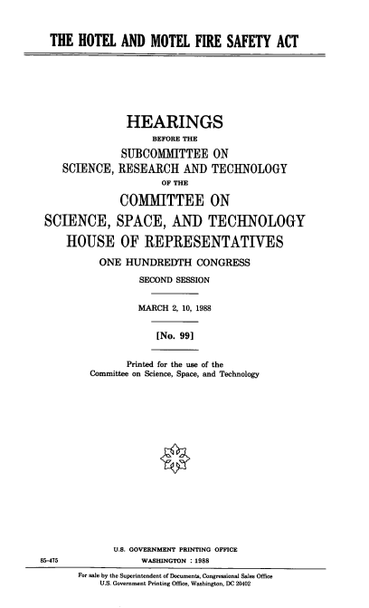 handle is hein.cbhear/htlmmtl0001 and id is 1 raw text is: THE HOTEL AND MOTEL FIRE SAFETY ACT

HEARINGS
BEFORE THE
SUBCOMMITTEE ON
SCIENCE, RESEARCH AND TECHNOLOGY
OF THE
COMMITTEE ON
SCIENCE, SPACE, AND TECHNOLOGY
HOUSE OF REPRESENTATIVES

ONE HUNDREDTH CONGRESS
SECOND SESSION
MARCH 2, 10, 1988
[No. 991
Printed for the use of the
Committee on Science, Space, and Technology

U.S. GOVERNMENT PRINTING OFFICE
85-475                         WASHINGTON : 1988
For sale by the Superintendent of Documents, Congressional Sales Office
U.S. Government Printing Office, Washington, DC 20402


