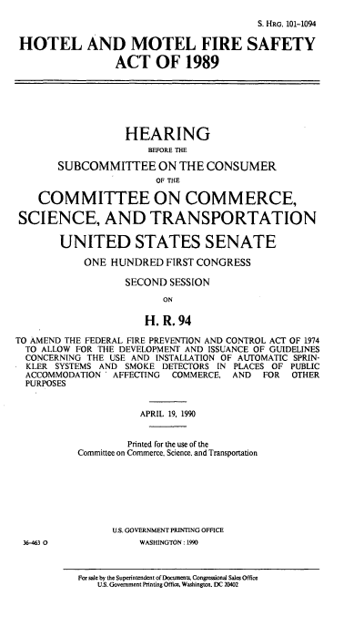 handle is hein.cbhear/htmtfsa0001 and id is 1 raw text is: S. HRG. 101-1094
HOTEL AND MOTEL FIRE SAFETY
ACT OF 1989
HEARING
BEFORE THE
SUBCOMMITTEE ON THE CONSUMER
OF THE
COMMITTEE ON COMMERCE,
SCIENCE, AND TRANSPORTATION
UNITED STATES SENATE
ONE HUNDRED FIRST CONGRESS
SECOND SESSION
ON
H. R. 94
TO AMEND THE FEDERAL FIRE PREVENTION AND CONTROL ACT OF 1974
TO ALLOW FOR THE DEVELOPMENT AND ISSUANCE OF GUIDELINES
CONCERNING THE USE AND INSTALLATION OF AUTOMATIC SPRIN-
KLER SYSTEMS AND SMOKE DETECTORS IN PLACES OF PUBLIC
ACCOMMODATION   AFFECTING  COMMERCE, AND   FOR  OTHER
PURPOSES
APRIL 19, 1990
Printed for the use of the
Committee on Commerce, Science, and Transportation
U.S. GOVERNMENT PRINTING OFFICE
36-463 0             WASHINGTON: 1990

For sale by the Superintendent of Documents. Congressional Sales Office
U.S. Government Printing Office, Washington. DC 20402


