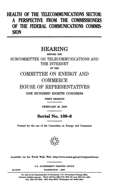 handle is hein.cbhear/htspc0001 and id is 1 raw text is: 


HEALTH OF THE TELECOMMUNICATIONS SECTOR:
   A PERSPECTIVE FROM THE COMMISSIONERS
   OF THE FEDERAL COMMUNICATIONS COMMIS-
   SION



                    HEARING
                       BEFORE THE
  SUBCOMMITTEE ON TELECOMMUNICATIONS AND
                    TUE INTERNET
                         OF THE
        COMMITTEE ON ENERGY AND
                    COMMERCE
       HOUSE OF REPRESENTATIVES
           ONE HUNDRED EIGHTH CONGRESS
                      FIRST SESSION

                    FEBRUARY 26, 2003

                  Serial No. 108-6

      Printed for the use of the Committee on Energy and Commerce







  Available via the World Wide Web: http://www.access.gpo.gov/congress/house

                U.S. GOVERNMENT PRINTING OFFICE
   86-047PS          WASHINGTON : 2003
        For sale by the Superintendent of Documents, U.S. Government Printing Office
        Internet: bookstore.gpo.gov Phone: toll free (866) 512-1800; DC area (202) 512-1800
           Fax: (202) 512-2250 Mail: Stop SSOP, Washington, DC 20402-0001


