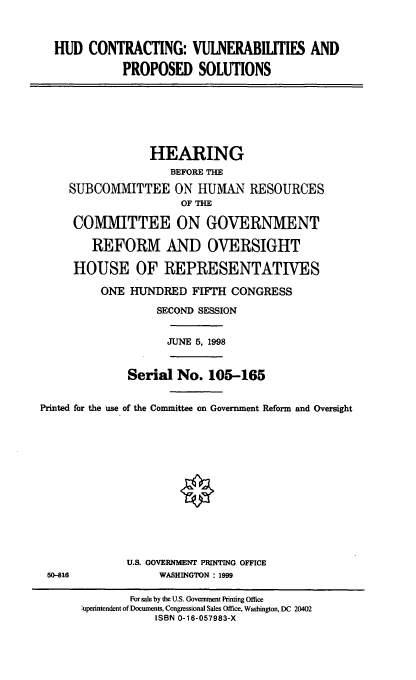 handle is hein.cbhear/hudcvps0001 and id is 1 raw text is: HUD CONTRACTING: VULNERABILITIES AND
PROPOSED SOLUTIONS
HEARING
BEFORE THE
SUBCOMMITTEE ON HUMAN RESOURCES
OF THE
COMMITTEE ON GOVERNMENT
REFORM AND OVERSIGHT
HOUSE OF REPRESENTATIVES
ONE HUNDRED FIFTH CONGRESS
SECOND SESSION
JUNE 5, 1998
Serial No. 105-165
Printed for the use of the Committee on Government Reform and Oversight
U.S. GOVERNMENT PRINTING OFFICE
50-816               WASHINGTON : 1999
For sale by the U.S. Government Printing Office
,uperintendent of Documents, Congressional Sales Office, Washington, DC 20402
ISBN 0-16-057983-X


