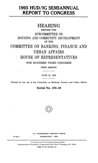 handle is hein.cbhear/hudigsr0001 and id is 1 raw text is: 1993 HUD/IG SEMIANNUAL
REPORT TO CONGRESS
HEARING
BEFORE THE
SUBCOMMITTEE ON
HOUSING AND COMMUNITY DEVELOPMENT
OF THE
COMMITTEE ON BANKING, FINANCE AND
URBAN AFFAIRS
HOUSE OF REPRESENTATIVES
ONE HUNDRED THIRD CONGRESS
FIRST SESSION
JUNE 23, 1993
Printed for the use of the Committee on Banking, Finance and Urban Affairs
Serial No. 103-49
U.S. GOVERNMENT PRINTING OFFICE
69-480±i       WASHINGTON : 1994

For sale by the U.S. Government Printing Office
Superintendent of Documents, Congressional Sales Office, Washington, DC 20402
ISBN 0-16-043654-0


