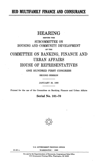 handle is hein.cbhear/hudmulti0001 and id is 1 raw text is: HUD MULTIFAMILY FINANCE AND COINSURANCE

HEARING
BEFORE THE
SUBCOMMITTEE ON
HOUSING AND COMMUNITY DEVELOPMENT
OF THE
COMMITTEE ON BANKING, FINANCE ANID
URBAN AFFAIRS
1HOUSE OF REPRESENTATIVES
ONE HUNDRED FIRST CONGRESS
SECOND SESSION
JANUARY 30, 1990
Printed for the use of the Committee on Banking, Finance and Urban Affairs
Serial No. 101-70

U.S. GOVERNMENT PRINTING OFFICE
WASHINGTON : 1990

26-485--

For sale by the Superintendent of Documents, Congressional Sales Office
U.S. Government Printing Office, Washington, DC 20402



