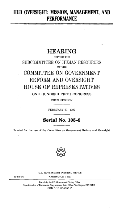 handle is hein.cbhear/hudovs0001 and id is 1 raw text is: HUD OVERSIGHT: MISSION, MANAGEMENT, AND
PERFORMANCE
HEARING
BEFORE THE
SUBCOMMITTEE ON HUMAN RESOURCES
OF THE
COMMITTEE ON GOVERNMENT
REFORM AND OVERSIGHT
HOUSE OF REPRESENTATIVES
ONE HUNDRED FIFTH CONGRESS
FIRST SESSION
FEBRUARY 27, 1997
Serial No. 105-8
Printed for the use of the Committee on Government Reform and Oversight
U.S. GOVERNMENT PRINTING OFFICE
39-819 CC            WASHINGTON : 1997
For sale by the U.S. Government Printing Office
Superintendent of Documents, Congressional Sales Office, Washington, DC 20402
ISBN 0-16-054958-2


