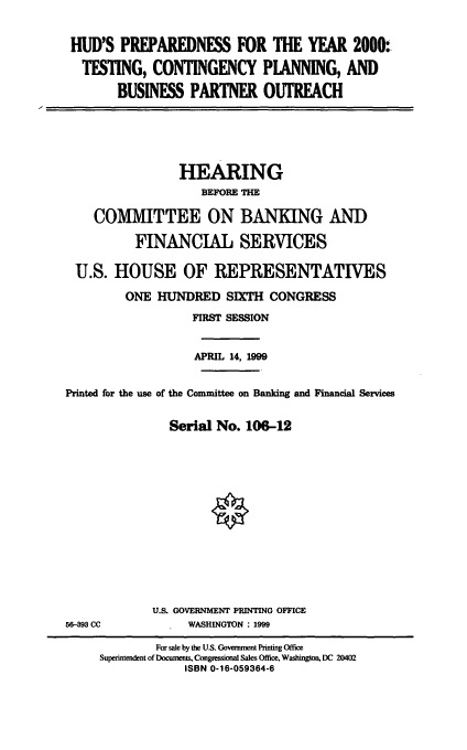 handle is hein.cbhear/hudpy0001 and id is 1 raw text is: HUD'S PREPAREDNESS FOR THE YEAR 2000:
TESTING, CONTINGENCY PANNING, AND
BUSINESS PARTNER OUTREACH

HEARING
BEFORE THE
COMMITTEE ON BANKING AND
FINANCIAL SERVICES
U.S. HOUSE OF REPRESENTATIVES
ONE HUNDRED SIXTH CONGRESS
FIRST SESSION
APRIL 14, 1999
Printed for the use of the Committee on Banking and Financial Services
Serial No. 106-12

U.S. GOVERNMENT PRINTING OFFICE
WASHINGTON : 1999

56-393 CC

For sale by the U.S. Government Printing Office
Superintendent of Documents, Congressional Sales Office, Washington, DC 20402
ISBN 0-16-059364-6


