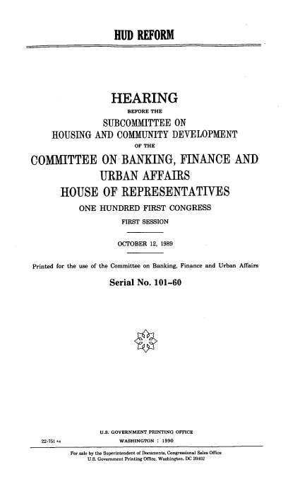 handle is hein.cbhear/hudref0001 and id is 1 raw text is: HUD REFORM

HEARING
BEFORE THE
SUBCOMMITTEE ON
HOUSING AND COMMUNITY DEVELOPMENT
OF THE
COMMITTEE ON BANKING, FINANCE AND
URBAN AFFAIRS
HOUSE OF REPRESENTATIVES
ONE HUNDRED FIRST CONGRESS
FIRST SESSION
OCTOBER 12, 1989
Printed for the use of the Committee on Banking, Finance and Urban Affairs
Serial No. 101-60

U.S. GOVERNMENT PRINTING OFFICE
WASHINGTON : 1990

22-751 =

For sale by the Superintendent of Documents, Congressional Sales Office
U.S. Government Printing Office, Washington, DC 20402


