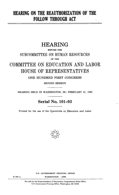 handle is hein.cbhear/huzfothac0001 and id is 1 raw text is: 



HEARING ON THE REAUTHORIZATION OF THE

            FOLLOW THROUGH ACT


              HEARING
                 BEFORE THE

 SUBCOMMITTEE ON HUMAN RESOURCES
                   OF THE

IMITTEE ON EDUCATION AND LABOR

  HOUSE OF REPRESENTATIVES

      ONE HUNDRED FIRST CONGRESS

               SECOND SESSION


HEARING HELD IN WASHINGTON, DC, FEBRUARY 21, 1990


            Serial No 101-93


Printed for the use of the Committee on Education and Labor


      U.S. GOVERNMENT PRINTING OFFICE
            WASHINGTON : 1990
For sale by the Superintendent of Documents, Congressional Sales Office
    U.S. Government Printing Office, Washington, DC 20402


COM


27-282


