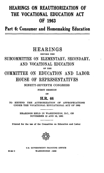 handle is hein.cbhear/hvceda0001 and id is 1 raw text is: 

  HEARINGS ON REAUTHORIZATION OF

  THE VOCATIONAL EDUCATION ACT

                  OF 1963


Part 6: Consumer and Homemaking Education






               HEARINGS
                  BEFORE THE

SUBCOMMITTEE ON ELEMENTARY, SECONDARY,

        AND VOCATIONAL EDUCATION
                    OP THE

COMMITTEE ON EDUCATION AND LABOR

      HOUSE OF REPRESENTATIVES
          NINETY-SEVENTH CONGRESS
                 FIRST SESSION
                     ON

                  H.R. 66
  TO EXTEND THE AUTHORIZATION OF APPROPRIATIONS
    UNDER THE VOCATIONAL EDUCATIONAL ACT OF 1963


        HEARINGS HELD IN WASHINGTON, D.C., ON
             NOVEMBER 12 AND 13, 1981


    Printed for the use of the Committee on Education and Labor







           U.S. GOVERNMENT PRINTING OFFICE
  8%-4630       WASHINGTON :1982


