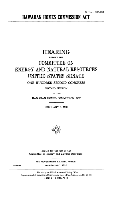 handle is hein.cbhear/hwhca0001 and id is 1 raw text is: 


                                      S. HRG. 102-633

HAWAIIAN HOMES COMMISSION ACT


                 HEARING
                     BEFORE THE

              COMMITTEE ON

ENERGY AND NATURAL RESOURCES

        UNITED STATES SENATE

        ONE  HUNDRED   SECOND   CONGRESS

                  SECOND SESSION

                      ON THE
          HAWAIIAN HOMES  COMMISSION ACT


         FEBRUARY 6, 1992














       Printed for the use of the
Committee on Energy and Natural Resources

    U.S. GOVERNMENT PRINTING OFFICE
          WASHINGTON : 1992


53-887--


          For sale by the U.S. Government Printing Office
Superintendent of Documents, Congressional Sales Office, Washington, DC 20402
              ISBN 0-16-038678-0



