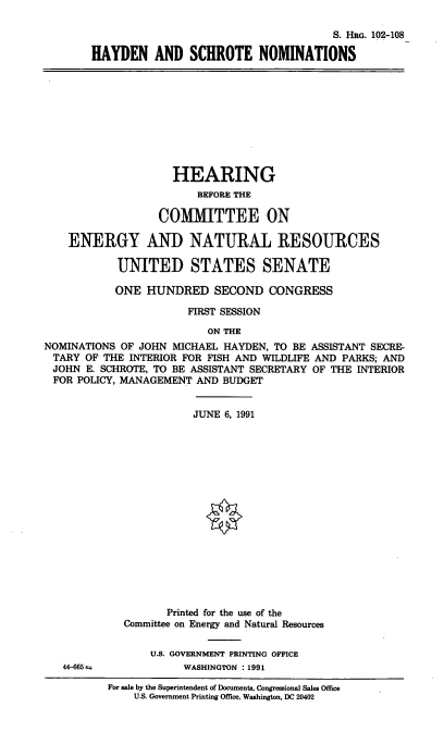 handle is hein.cbhear/hysnom0001 and id is 1 raw text is: S. HRG. 102-108
HAYDEN AND SCHROTE NOMINATIONS

HEARING
BEFORE THE
COMMITTEE ON
ENERGY AND NATURAL RESOURCES
UNITED STATES SENATE
ONE HUNDRED SECOND CONGRESS
FIRST SESSION
ON THE
NOMINATIONS OF JOHN MICHAEL HAYDEN, TO BE ASSISTANT SECRE-
TARY OF THE INTERIOR FOR FISH AND WILDLIFE AND PARKS; AND
JOHN E. SCHROTE, TO BE ASSISTANT SECRETARY OF THE INTERIOR
FOR POLICY, MANAGEMENT AND BUDGET
JUNE 6, 1991
Printed for the use of the
Committee on Energy and Natural Resources

44-665

U.S. GOVERNMENT PRINTING OFFICE
WASHINGTON : 1991

For sale by the Superintendent of Documents, Congressional Sales Office
U.S. Government Printing Office, Washington, DC 20402


