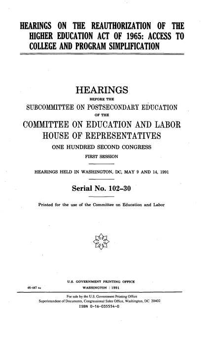 handle is hein.cbhear/hzigedcps0001 and id is 1 raw text is: 



HEARINGS ON THE REAUTHORIZATION OF THE

   HIGHER EDUCATION ACT OF 1965: ACCESS TO

   COLLEGE AND PROGRAM SIMPLIFICATION


                 HEARINGS
                     BEFORE THE

 SUBCOMMITTEE ON POSTSECONDARY EDUCATION
                       OF THE

COMMITTEE ON EDUCATION AND LABOR

      HOUSE OF REPRESENTATIVES

         ONE HUNDRED SECOND CONGRESS

                    FIRST SESSION


    HEARINGS HELD IN WASHINGTON, DC, MAY 9 AND 14, 1991


                Serial No. 102-30


     Printed for the use of the Committee on Education and Labor


46-447 =


U.S. GOVERNMENT PRINTING OFFICE
     WASHINGTON : 1991


         For sale by the U.S. Government Printing Office
Superintendent of Documents, Congressional Sales Office, Washington, DC 20402
             ISBN 0-16-035554-0


