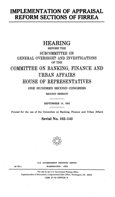 handle is hein.cbhear/iafirrea0001 and id is 1 raw text is: IMPLEMENTATION OF APPRAISAL
REFORM SECTIONS OF FIRREA
HEARING
BEFORE THE
SUBCOMMITTEE ON
GENERAL OVERSIGHT AND INVESTIGATIONS
OF THE
COM1VIITTEE ON BANKING, FINANCE AND
URBAN AFFAIRS
HOUSE OF REPRESENTATIVES
ONE HUNDRED SECOND CONGRESS
SECOND SESSION
SEPTEMBER 16, 1992
Printed for the use of the Committee on Banking, Finance and Urban Affairs
Serial No. 102-143
U.S. GOVERNMENT PRINTING OFFICE
58-767-           WASHINGTON : 1993
For sale by the U.S. Government Printing Office
Superintendent of Documents, Congressional Sales Office, Washington, DC 20402
ISBN 0-16-039928-9



