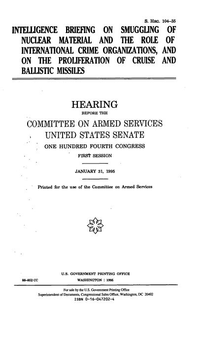 handle is hein.cbhear/ibsnm0001 and id is 1 raw text is: S. Hac. 104-35
INTELLIGENCE BRIEFING ON SMUGGLING OF
NUCLEAR MATERIAL AND THE ROLE OF
INTERNATIONAL CRIME ORGANIZATIONS, AND
ON THE PROLIFERATION OF CRUISE AND
BALLISTIC MISSILES

HEARING
BEFORE THE
COMMITTEE ON ARMED SERVICES
UNITED STATES SENATE
ONE HUNDRED FOURTH CONGRESS
FIRSt SESSION
JANUARY 31, 1995
Printed for the use of the Committee on Armed Services

88-852 CC

U.S. GOVERNMENT PRINTING OFFICE
WASHINGTON : 1995

For sale by the U.S. Government Printing Office
Superintendent of Documents, Congressional Sales Office, Washington, DC 20402
ISBN 0-16-047202-4


