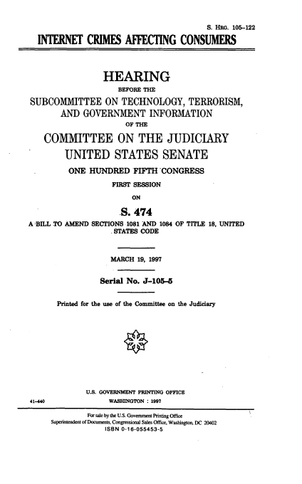 handle is hein.cbhear/icac0001 and id is 1 raw text is: S. HRG. 105-122
INT  ET CRIMES AFFECTING CONSUMERS
HEARING
BEFORE THE
SUBCOMMITTEE ON TECHNOLOGY, TERRORISM,
AND GOVERNMENT INFORMATION
OF THE
COMMITTEE ON THE JUDICIARY
UNITED STATES SENATE
ONE HUNDRED FIFTH CONGRESS
FIRST SESSION
ON

S. 474
A  BILL TO AMEND SECTIONS 1081 AND 1084
. STATES CODE

OF TITLE 18, UNITED

MARCH 19, 1997
Serial No. J-105-5
Printed for the use of the Committee on the Judiciary
U.S. GOVERNMENT PRINTING OFFICE
WASHINGTON : 1997

41-440

For sale by the U.S. Government Printing Office
Superintendent of Documents, Congressional Sales Office, Washington, DC 20402
ISBN 0-16-055453-5


