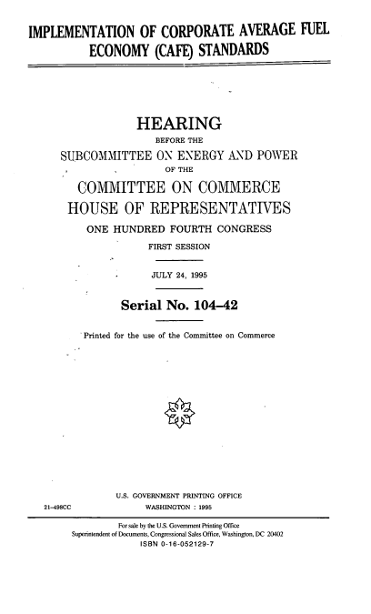 handle is hein.cbhear/icafes0001 and id is 1 raw text is: IMPLEMENTATION OF CORPORATE AVERAGE FUEL
ECONOMY (CAFE) STANDARDS
HEARING
BEFORE THE
SUBCOMMITTEE ON ENERGY AND POWER
OF THE
COMMITTEE ON COMMERCE
HOUSE OF REPRESENTATWES
ONE HUNDRED FOURTH CONGRESS
FIRST SESSION
*    JULY 24, 1995
Serial No. 104-42
Printed for the use of the Committee on Commerce
U.S. GOVERNMENT PRINTING OFFICE
21-498CC      WASHINGTON : 1995

For sale by the U.S. Government Printing Office
Superintendent of Documents, Congressional Sales Office, Washington, DC 20402
ISBN 0-16-052129-7


