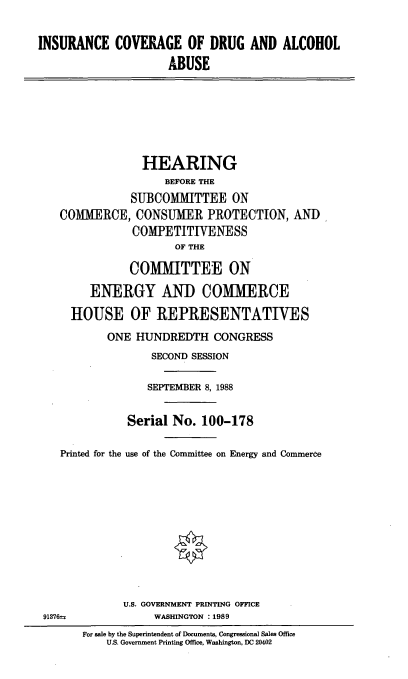 handle is hein.cbhear/icdaa0001 and id is 1 raw text is: INSURANCE COVERAGE OF DRUG AND ALCOHOL
ABUSE
HEARING
BEFORE THE
SUBCOMMITTEE ON
COMMERCE, CONSUMER PROTECTION, AND,
COMPETITIVENESS
OF THE
COMMITTEE ON
ENERGY AND COMMERCE
HOUSE OF REPRESENTATIVES
ONE HUNDREDTH CONGRESS
SECOND SESSION
SEPTEMBER 8, 1988
Serial No. 100-178
Printed for the use of the Committee on Energy and Commerce
U.S. GOVERNMENT PRINTING OFFICE
91376±z            WASHINGTON :1989
For sale by the Superintendent of Documents, Congressional Sales Office
U.S. Government Printing Office, Washington, DC 20402


