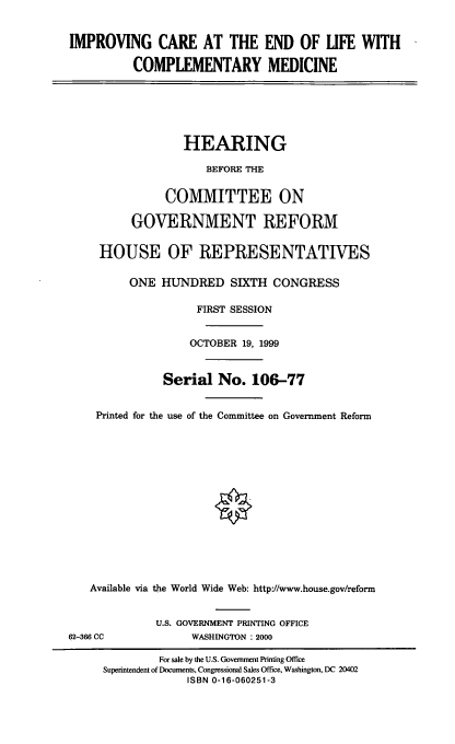 handle is hein.cbhear/icelcm0001 and id is 1 raw text is: IMPROVING CARE AT THE END OF LIFE WITH
COMPLEMENTARY MEDICINE
HEARING
BEFORE THE
COMMITTEE ON
GOVERNMENT REFORM
HOUSE OF REPRESENTATIVES
ONE HUNDRED SIXTH CONGRESS
FIRST SESSION
OCTOBER 19, 1999
Serial No. 106-77
Printed for the use of the Committee on Government Reform
Available via the World Wide Web: http://www.house.gov/reform
U.S. GOVERNMENT PRINTING OFFICE
62-366 CC             WASHINGTON : 2000
For sale by the U.S. Government Printing Office
Superintendent of Documents, Congressional Sales Office, Washington, DC 20402
ISBN 0-16-060251-3


