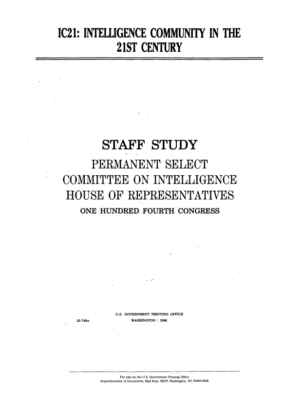 handle is hein.cbhear/icetwo0001 and id is 1 raw text is: 

IC21: INTELLIGENCE COMMUNITY IN THE
              21ST CENTURY


          STAFF STUDY
       PERMANENT SELECT
COMMITTEE ON INTELLIGENCE
HOUSE OF REPRESENTATIVES
    ONE HUNDRED FOURTH CONGRESS


23-748cc


U.S. GOVERNMENT PRINTING OFFICE
    WASHINGTON : 1996


     For sale by the U.S. Government Printing Office
Superintendent of Documents, Mail Stop: SSOP, Washington, DC 20402-9328


