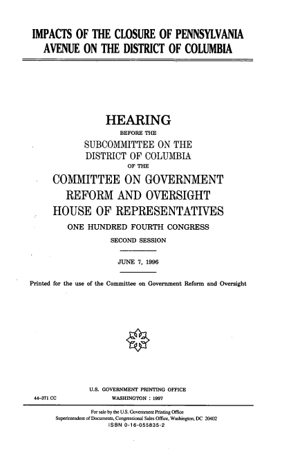 handle is hein.cbhear/icpa0001 and id is 1 raw text is: IMPACTS OF THE CLOSURE OF PENNSYLVANIA
AVENUE ON THE DISTRICT OF COLUMBIA

HEARING
BEFORE THE
SUBCOMMITTEE ON THE
DISTRICT OF COLUMBIA
OF THE
COMMITTEE ON GOVERNMENT
REFORM AND OVERSIGHT
HOUSE OF REPRESENTATIVES
ONE HUNDRED FOURTH CONGRESS
SECOND SESSION

JUNE 7, 1996

Printed for the use of the Committee on Government Reform and Oversight

44-371 CC

U.S. GOVERNMENT PRINTING OFFICE
WASHINGTON : 1997

For sale by the U.S. Government Printing Office
Superintendent of Documents, Congressional Sales Office, Washington, DC 20402
ISBN 0-16-055835-2


